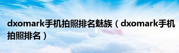 dxomark手机拍照排名魅族(dxomark手机拍照排名)
