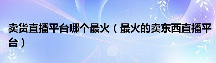 卖货直播平台哪个最火(最火的卖东西直播平台)
