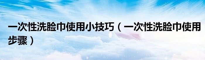 一次性洗脸巾使用小技巧(一次性洗脸巾使用步骤)