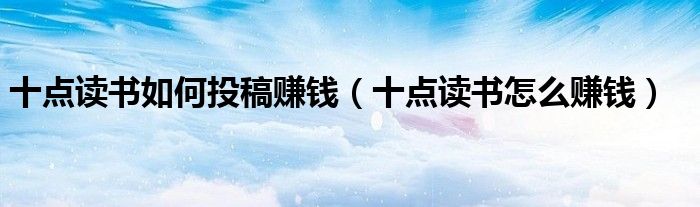 十点读书如何投稿赚钱(十点读书怎么赚钱)