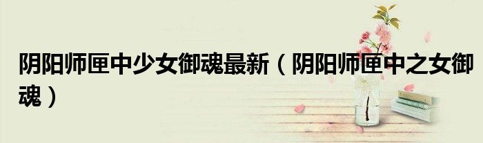 阴阳师匣中少女御魂最新(阴阳师匣中之女御魂)