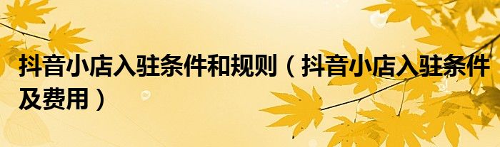抖音小店入驻条件和规则(抖音小店入驻条件及费用)