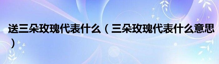 送三朵玫瑰代表什么(三朵玫瑰代表什么意思)