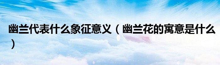 幽兰代表什么象征意义(幽兰花的寓意是什么)