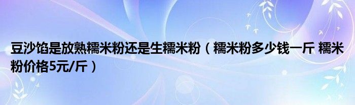 豆沙馅是放熟糯米粉还是生糯米粉(糯米粉多少钱一斤 糯米粉价格5元/斤)