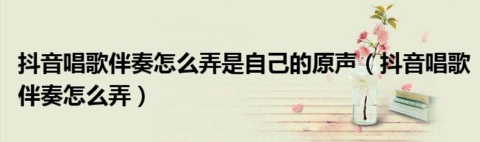 抖音唱歌伴奏怎么弄是自己的原声(抖音唱歌伴奏怎么弄)