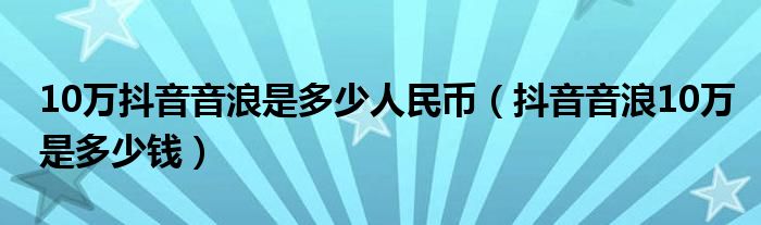 10万抖音音浪是多少人民币(抖音音浪10万是多少钱)