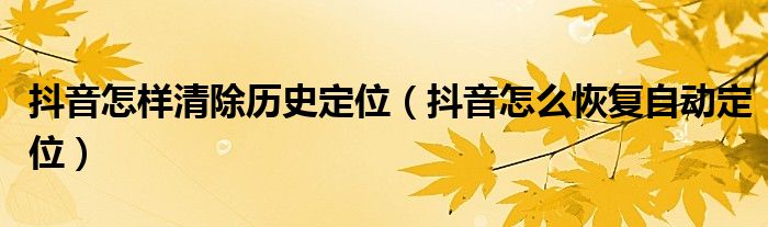 抖音怎样清除历史定位(抖音怎么恢复自动定位)