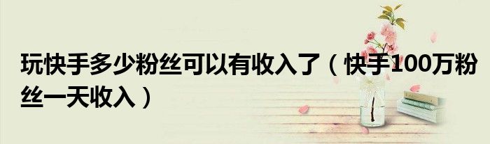 玩快手多少粉丝可以有收入了(快手100万粉丝一天收入)