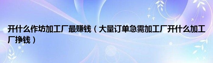 开什么作坊加工厂最赚钱(大量订单急需加工厂开什么加工厂挣钱)