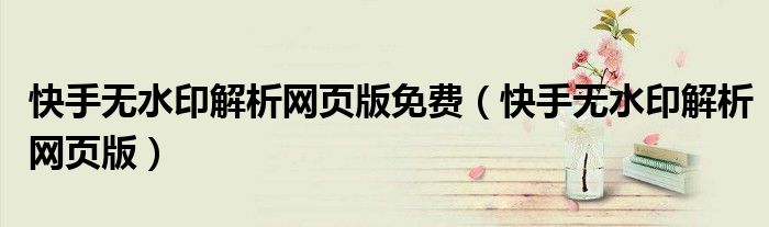 快手无水印解析网页版免费(快手无水印解析网页版)