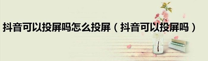 抖音可以投屏吗怎么投屏(抖音可以投屏吗)