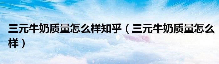三元牛奶质量怎么样知乎(三元牛奶质量怎么样)