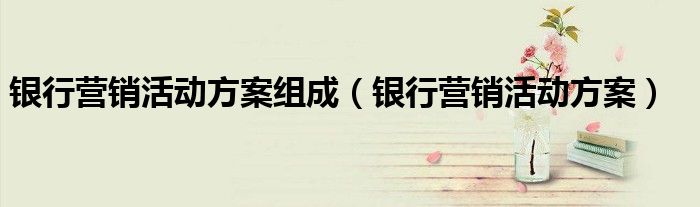 银行营销活动方案组成(银行营销活动方案)