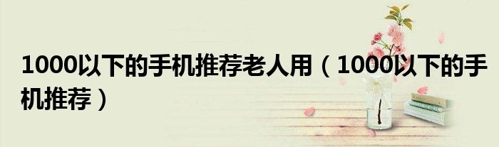 1000以下的手机推荐老人用(1000以下的手机推荐)