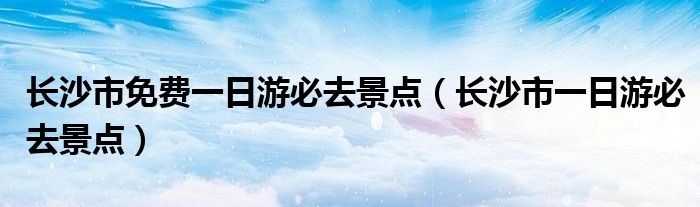 长沙市免费一日游必去景点(长沙市一日游必去景点)