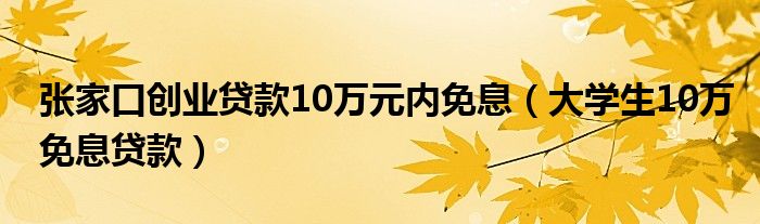 张家口创业贷款10万元内免息(大学生10万免息贷款)