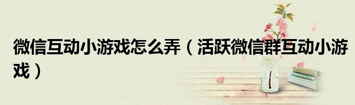 微信互动小游戏怎么弄(活跃微信群互动小游戏)