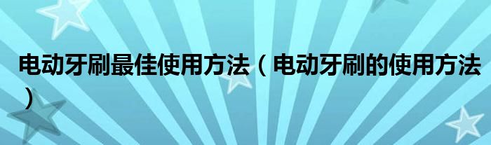 电动牙刷最佳使用方法(电动牙刷的使用方法)