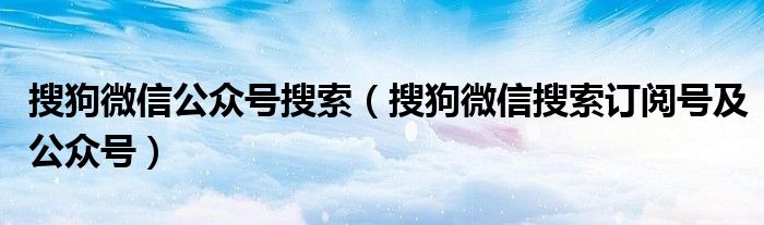 搜狗微信公众号搜索(搜狗微信搜索订阅号及公众号)