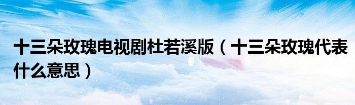 十三朵玫瑰电视剧杜若溪版(十三朵玫瑰代表什么意思)