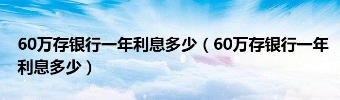 60万存银行一年利息多少(60万存银行一年利息多少)
