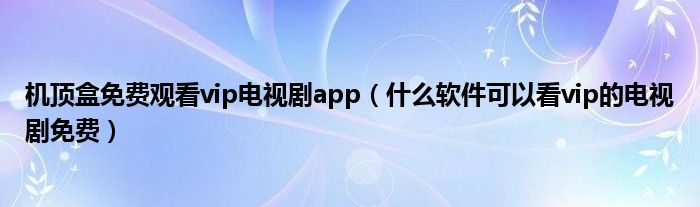 机顶盒免费观看vip电视剧app(什么软件可以看vip的电视剧免费)