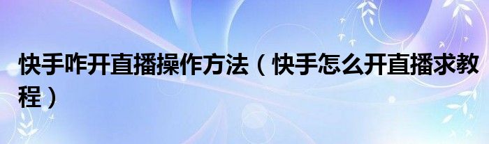 快手咋开直播操作方法(快手怎么开直播求教程)