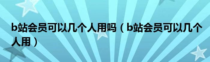b站会员可以几个人用吗(b站会员可以几个人用)