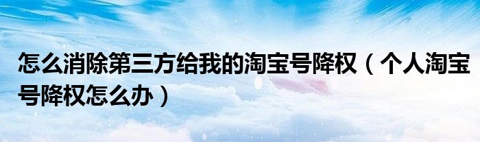 怎么消除第三方给我的淘宝号降权(个人淘宝号降权怎么办)