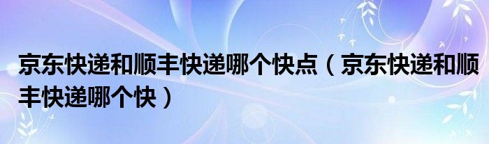 京东快递和顺丰快递哪个快点(京东快递和顺丰快递哪个快)