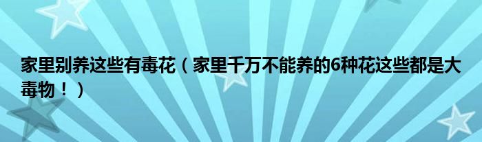 家里别养这些有毒花(家里千万不能养的6种花这些都是大毒物!)