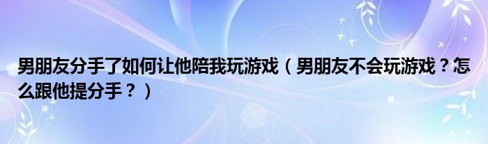 男朋友分手了如何让他陪我玩游戏（男朋友不会玩游戏？怎么跟他提分手？）