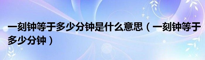 一刻钟等于多少分钟是什么意思(一刻钟等于多少分钟)