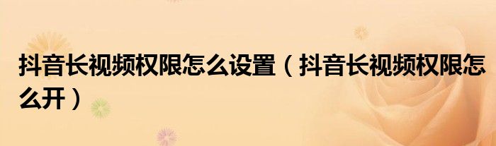 抖音长视频权限怎么设置(抖音长视频权限怎么开)