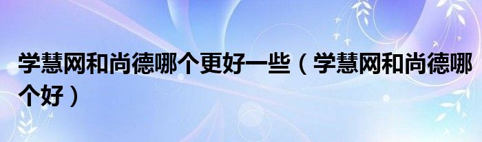 学慧网和尚德哪个更好一些(学慧网和尚德哪个好)