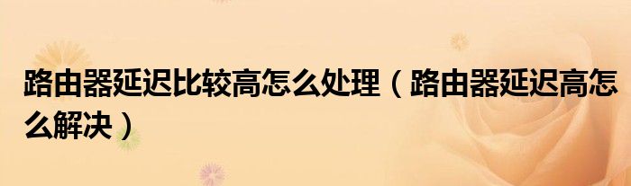 路由器延迟比较高怎么处理(路由器延迟高怎么解决)
