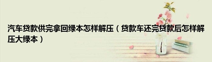 汽车贷款供完拿回绿本怎样解压(贷款车还完贷款后怎样解压大绿本)