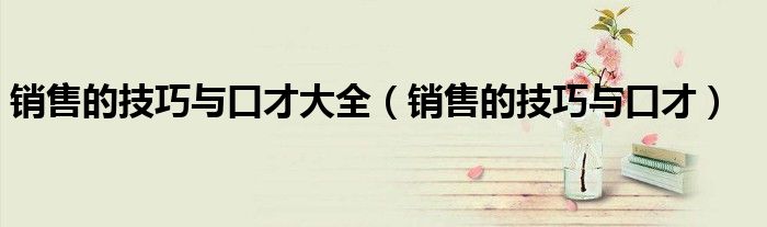 销售的技巧与口才大全(销售的技巧与口才)