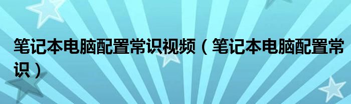 笔记本电脑配置常识视频(笔记本电脑配置常识)