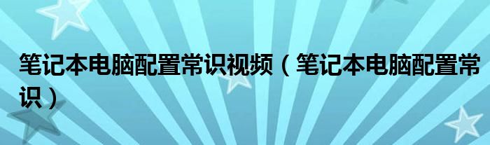 笔记本电脑配置常识视频（笔记本电脑配置常识）