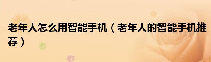老年人怎么用智能手机(老年人的智能手机推荐)