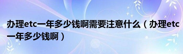 办理etc一年多少钱啊需要注意什么(办理etc一年多少钱啊)