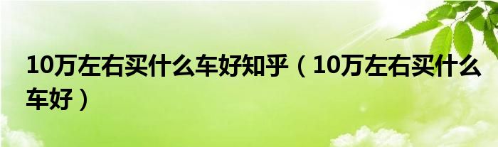 10万左右买什么车好知乎(10万左右买什么车好)