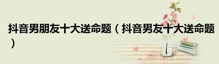 抖音男朋友十大送命题(抖音男友十大送命题)