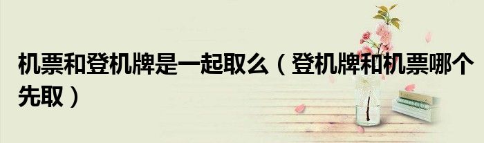 机票和登机牌是一起取么(登机牌和机票哪个先取)