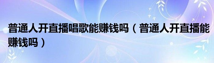 普通人开直播唱歌能赚钱吗(普通人开直播能赚钱吗)