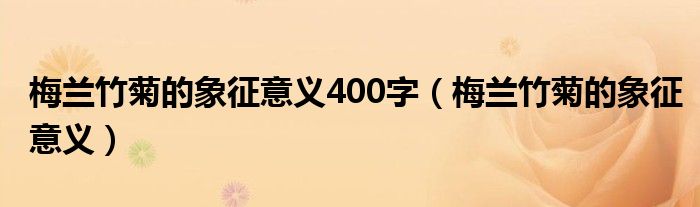 梅兰竹菊的象征意义400字(梅兰竹菊的象征意义)