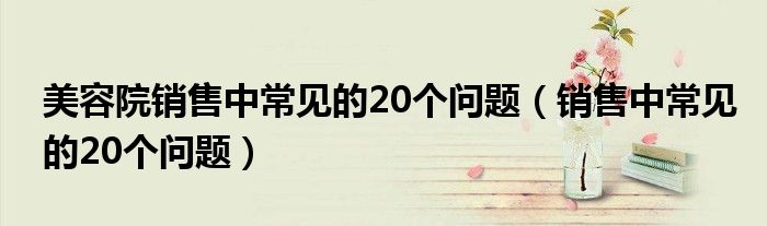 美容院销售中常见的20个问题(销售中常见的20个问题)