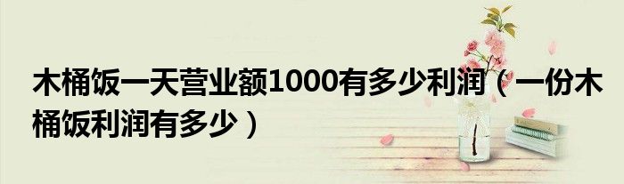 木桶饭一天营业额1000有多少利润(一份木桶饭利润有多少)